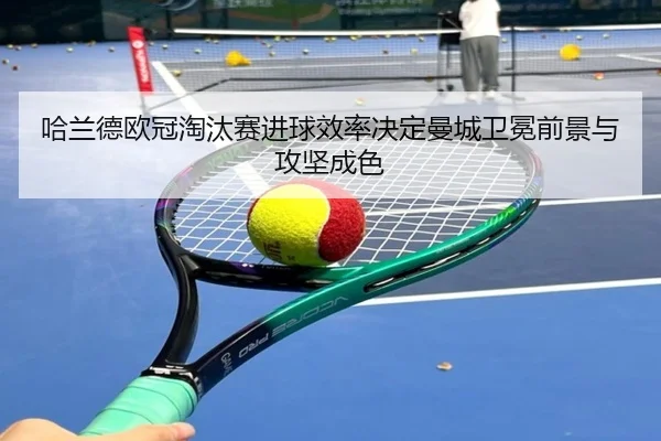 哈兰德欧冠淘汰赛进球效率决定曼城卫冕前景与攻坚成色