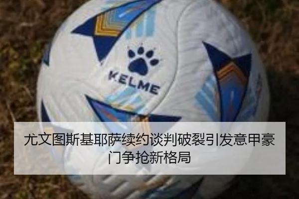 尤文图斯基耶萨续约谈判破裂引发意甲豪门争抢新格局