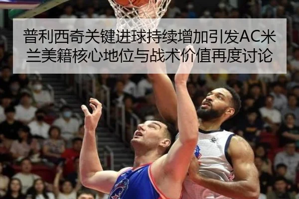 普利西奇关键进球持续增加引发AC米兰美籍核心地位与战术价值再度讨论