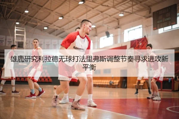 雄鹿研究利拉德无球打法里弗斯调整节奏寻求进攻新平衡