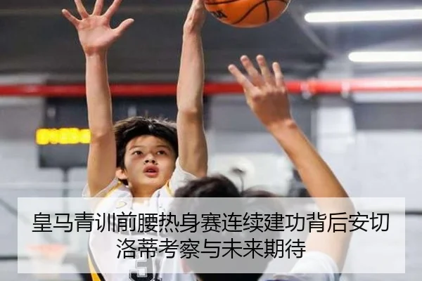 皇马青训前腰热身赛连续建功背后安切洛蒂考察与未来期待